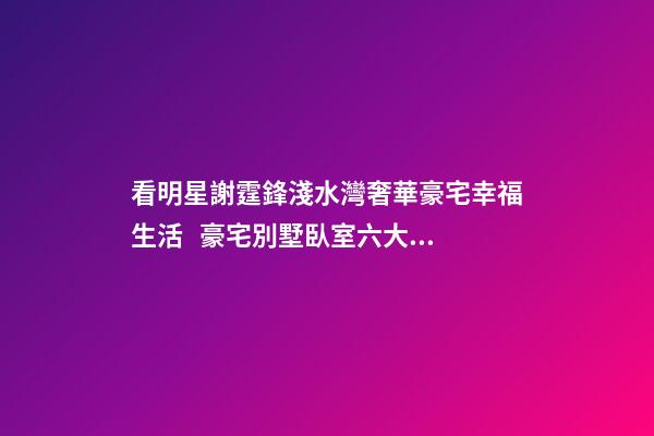 看明星謝霆鋒淺水灣奢華豪宅幸福生活   豪宅別墅臥室六大風(fēng)水禁忌